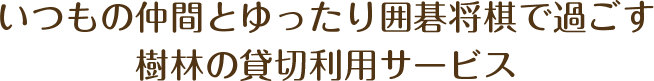 いつもの仲間と、ゆったり囲碁将棋で過ごす、樹林の貸切利用サービスです!